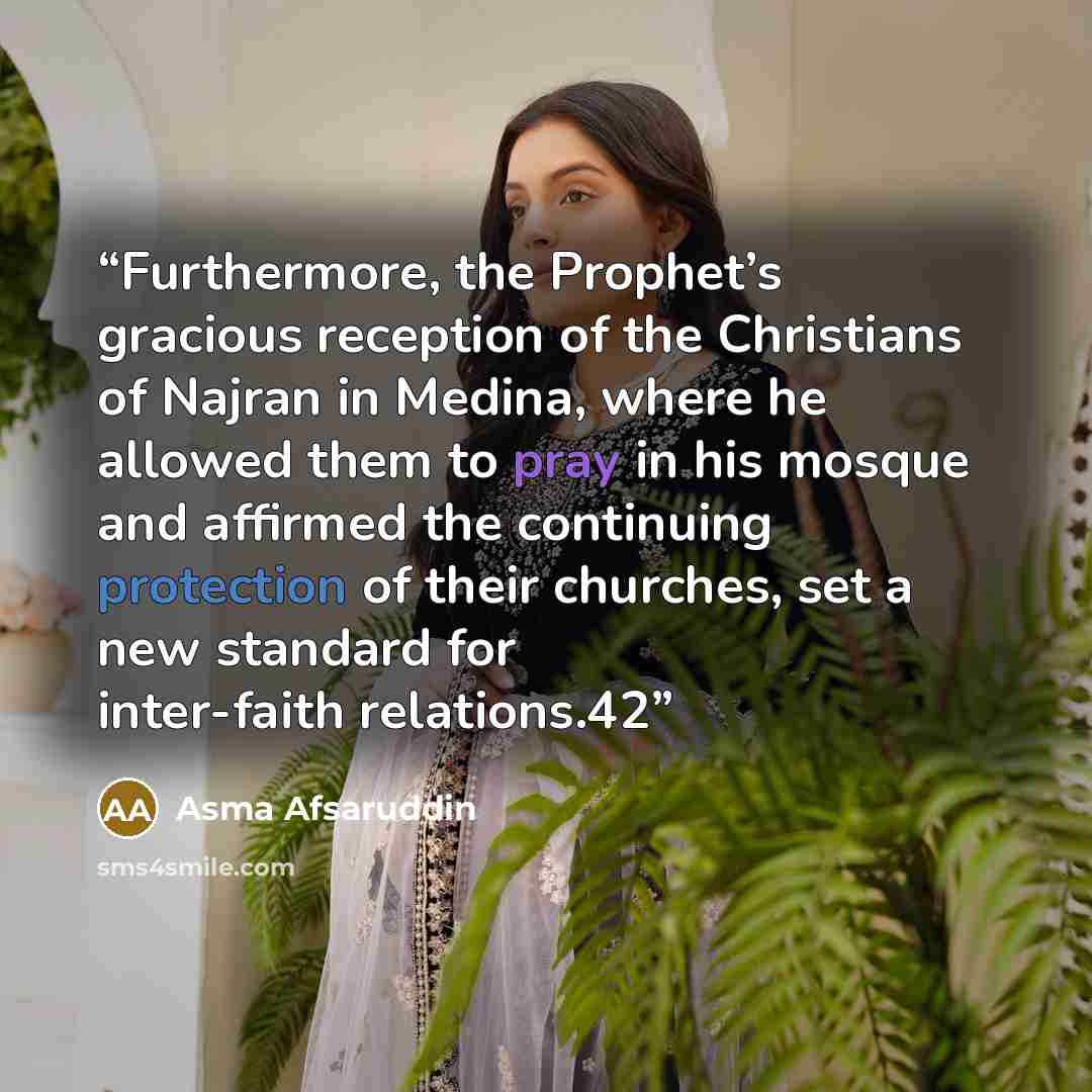 “Furthermore, the Prophet’s gracious reception of the Christians of Najran in Medina, where he allowed them to pray in his mosque and affirmed the continuing protection of their churches, set a new standard for inter-faith relations.42” quote by Asma Afsaruddin