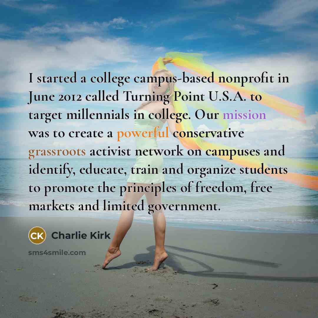 “I started a college campus-based nonprofit in June 2012 called Turning Point U.S.A. to target millennials in college. Our mission was to create a powerful conservative grassroots activist network on campuses and identify, educate, train and organize students to promote the principles of freedom…” quote by Charlie Kirk