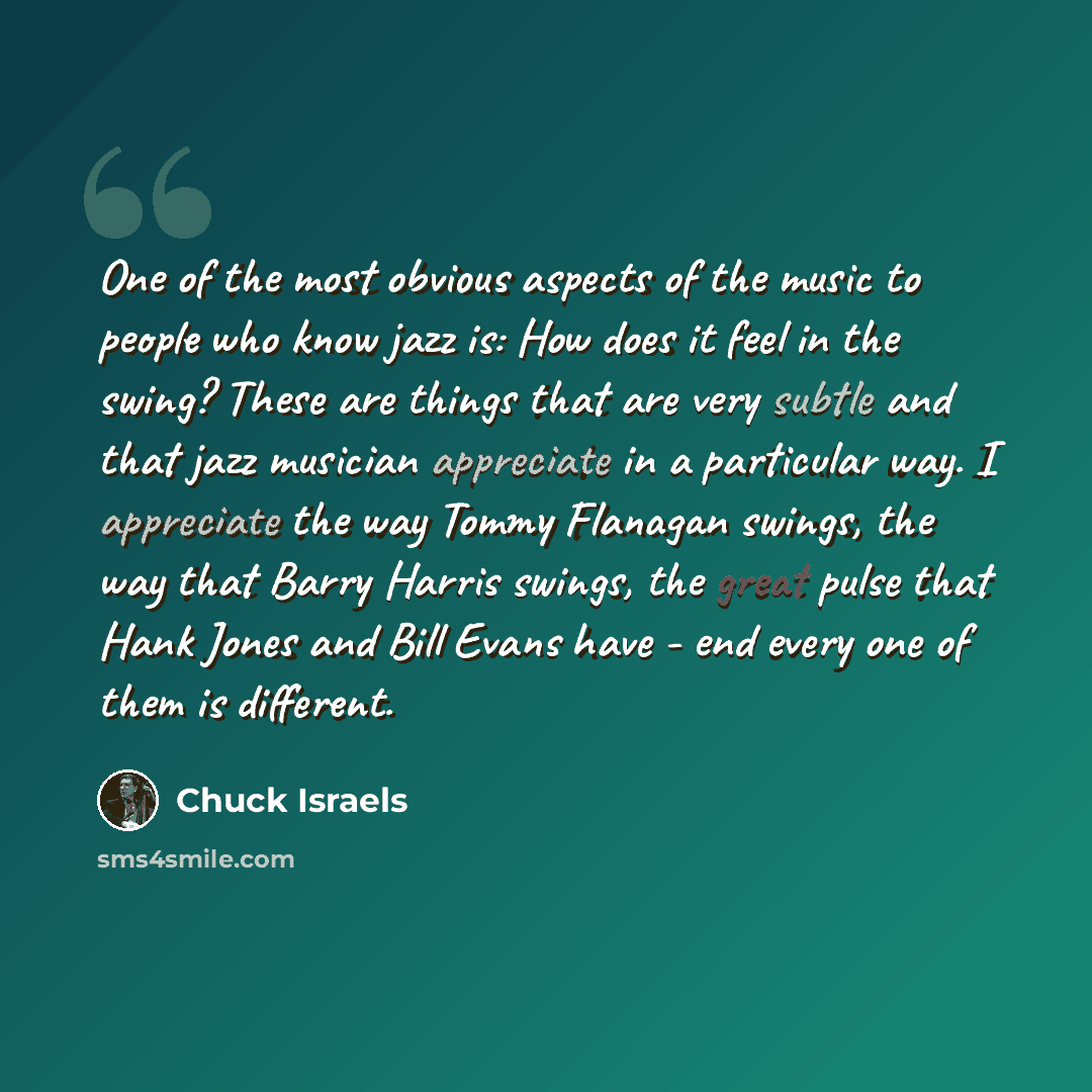 “One of the most obvious aspects of the music to people who know jazz is: How does it feel in the swing? These are things that are very subtle and that jazz musician appreciate in a particular way. I appreciate the way Tommy Flanagan swings, the way that Barry Harris swings, the great pulse that…” quote by Chuck Israels