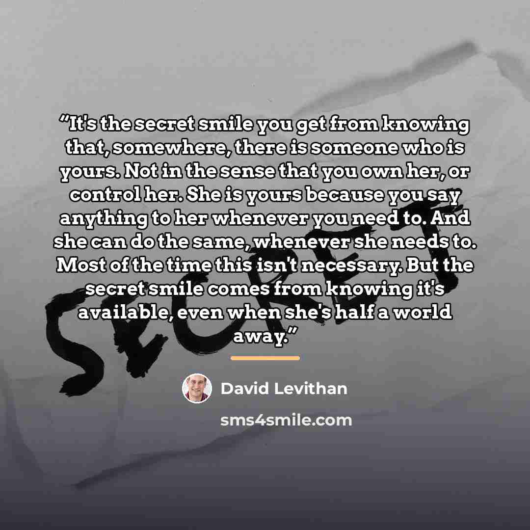“It's the secret smile you get from knowing that, somewhere, there is someone who is yours. Not in the sense that you own her, or control her. She is yours because you say anything to her whenever you need to. And she can do the same, whenever she needs to. Most of the time this isn't necessary…” quote by David Levithan
