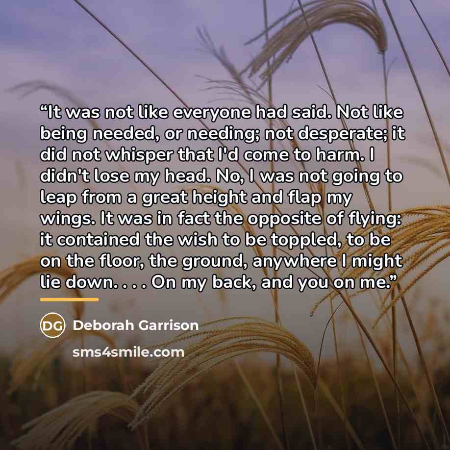 “It was not like everyone had said. Not like being needed, or needing; not desperate; it did not whisper that I'd come to harm. I didn't lose my head. No, I was not going to leap from a great height and flap my wings. It was in fact the opposite of flying: it contained the wish to be toppled, to be…” quote by Deborah Garrison