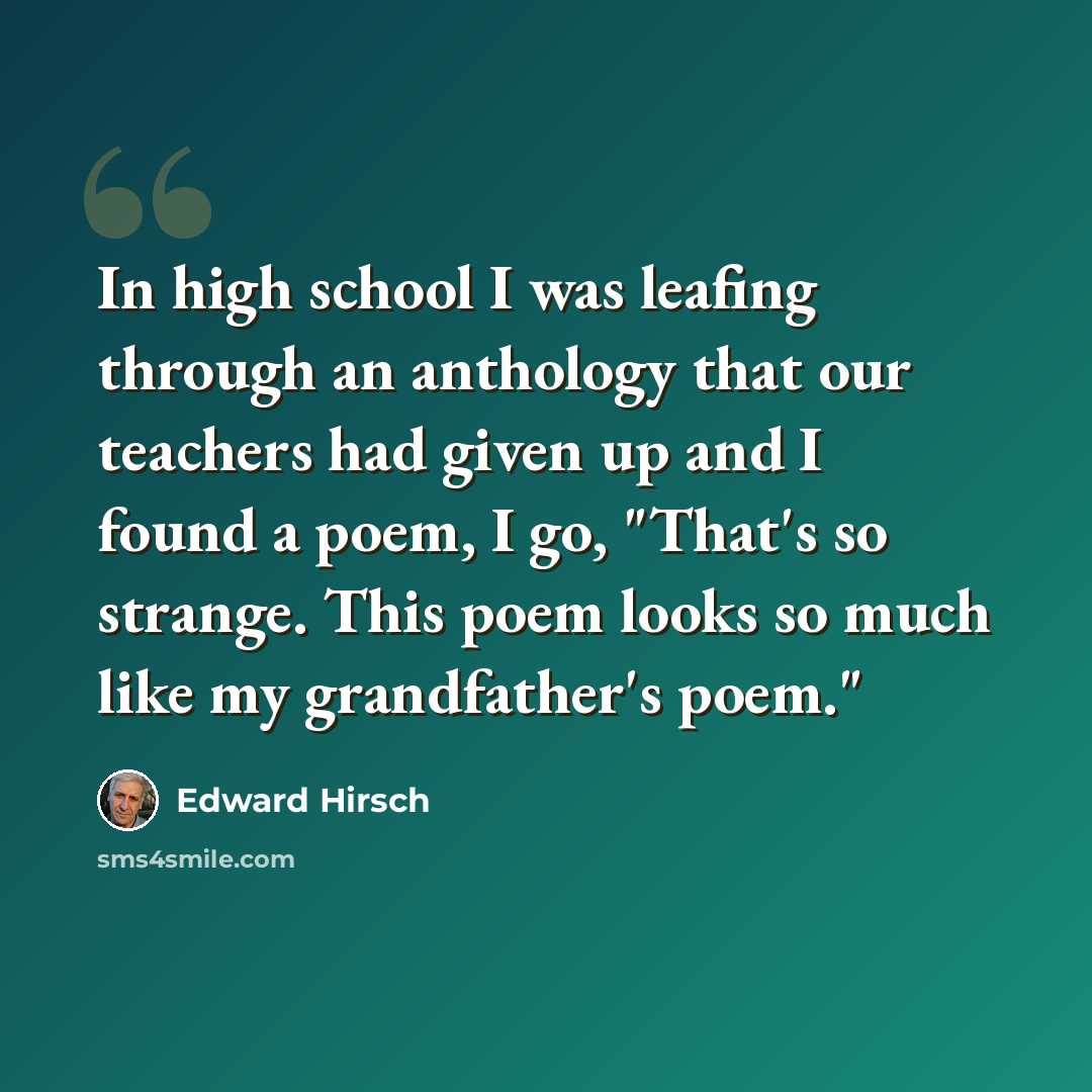 “In high school I was leafing through an anthology that our teachers had given up and I found a poem, I go, "That's so strange. This poem looks so much like my grandfather's poem."” quote by Edward Hirsch