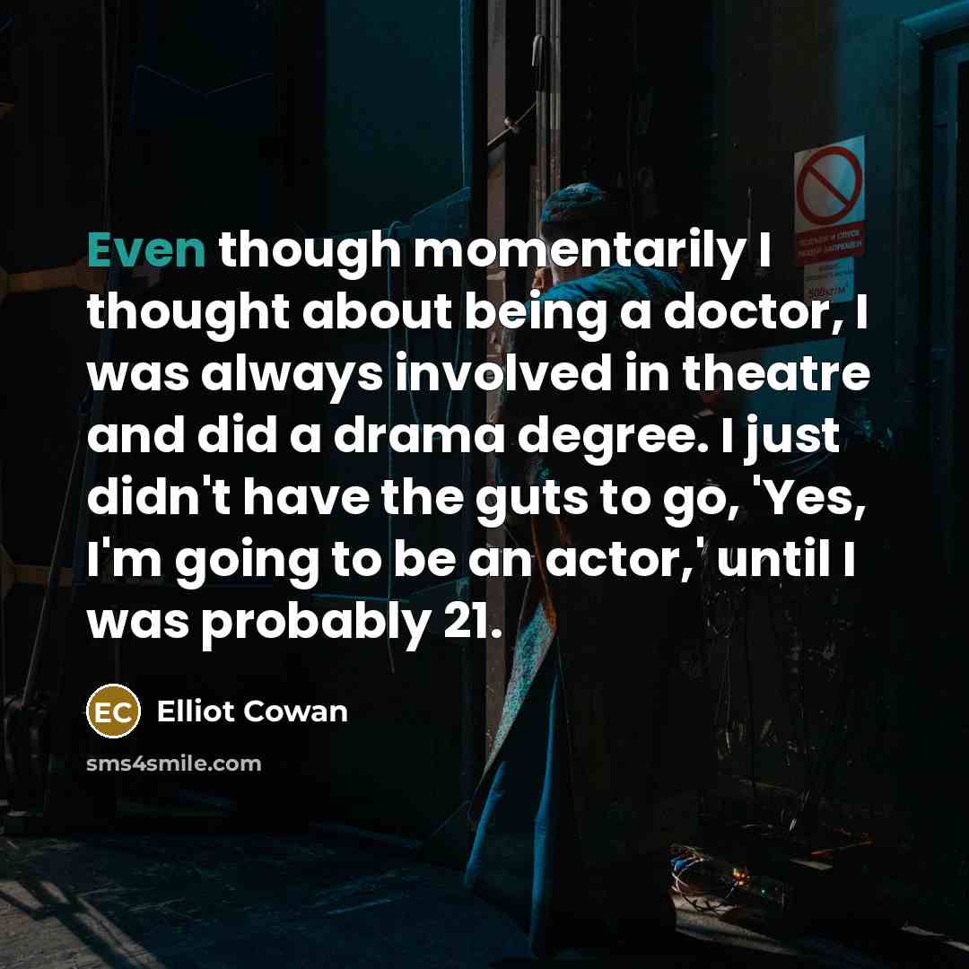 “Even though momentarily I thought about being a doctor, I was always involved in theatre and did a drama degree. I just didn't have the guts to go, 'Yes, I'm going to be an actor,' until I was probably 21.” quote by Elliot Cowan