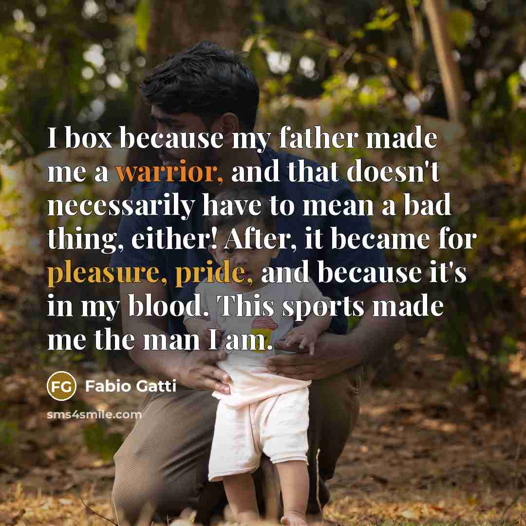 “I box because my father made me a warrior, and that doesn't necessarily have to mean a bad thing, either! After, it became for pleasure, pride, and because it's in my blood. This sports made me the man I am.” quote by Fabio Gatti
