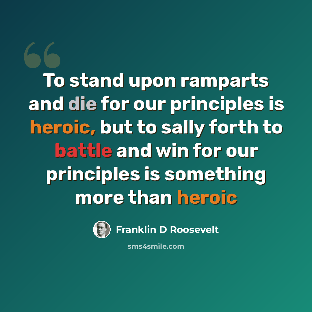 “To stand upon ramparts and die for our principles is heroic, but to sally forth to battle and win for our principles is something more than heroic” quote by Franklin D Roosevelt