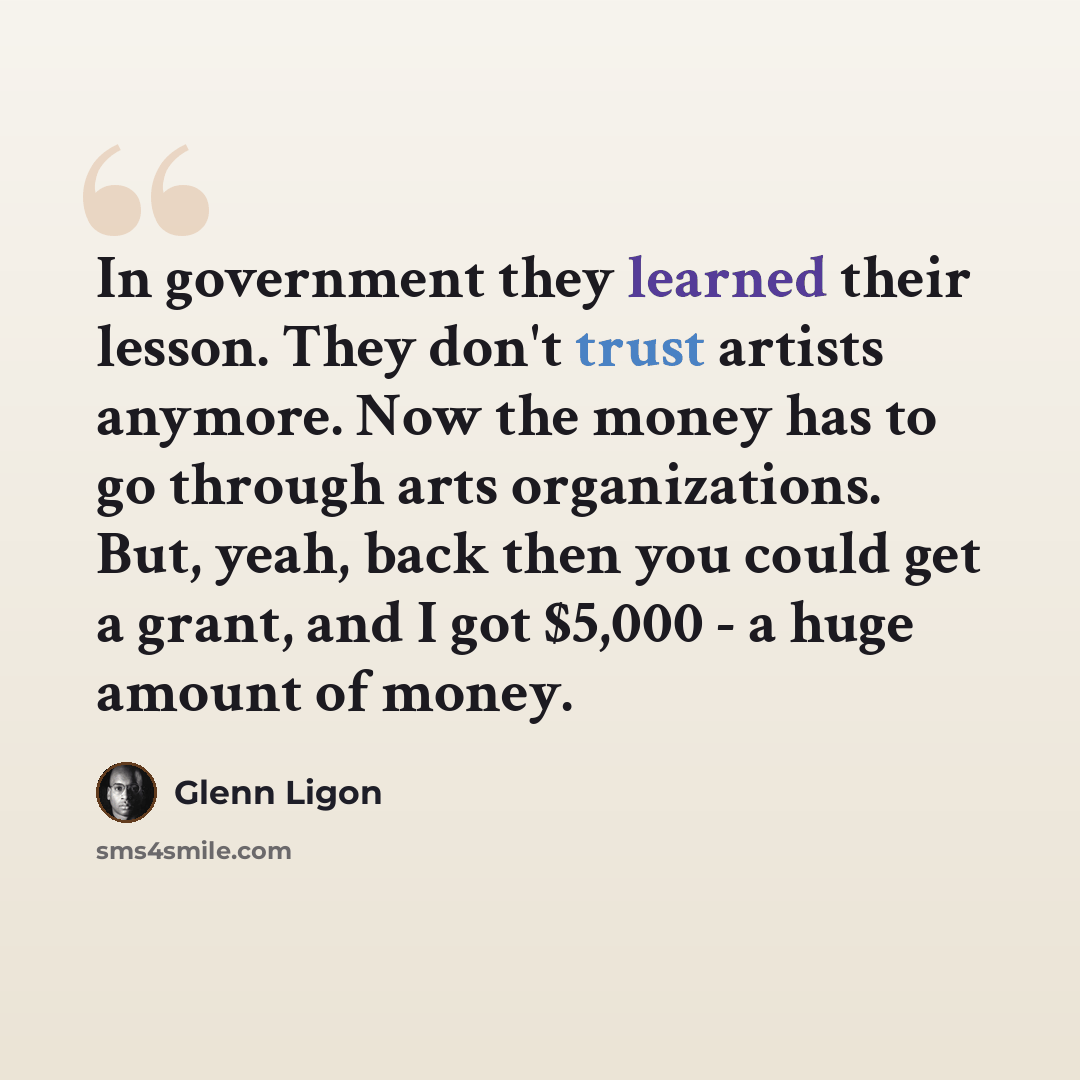 “In government they learned their lesson. They don't trust artists anymore. Now the money has to go through arts organizations. But, yeah, back then you could get a grant, and I got $5,000 - a huge amount of money.” quote by Glenn Ligon