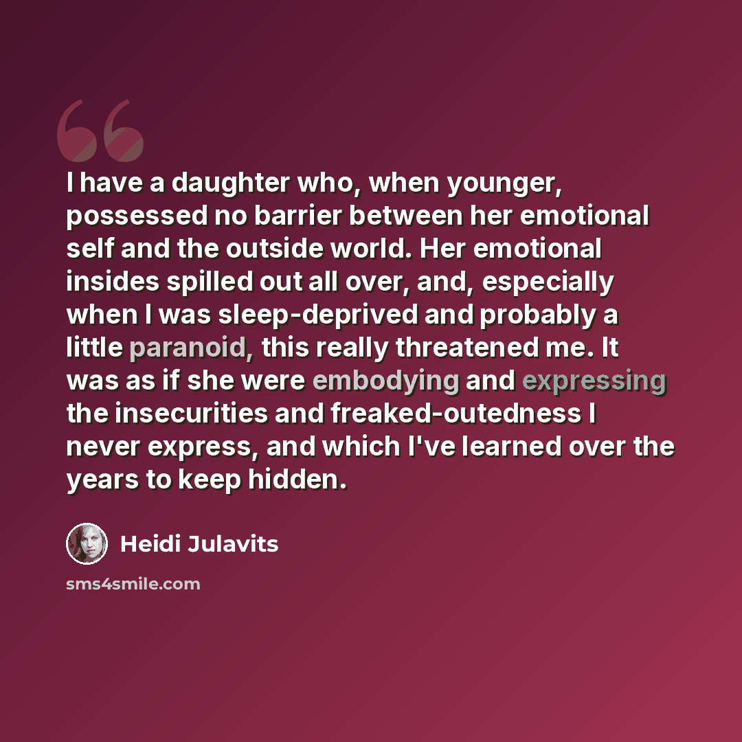 “I have a daughter who, when younger, possessed no barrier between her emotional self and the outside world. Her emotional insides spilled out all over, and, especially when I was sleep-deprived and probably a little paranoid, this really threatened me. It was as if she were embodying and…” quote by Heidi Julavits