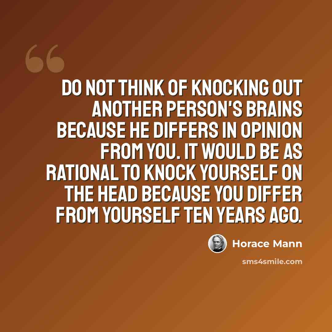 “Do not think of knocking out another person's brains because he differs in opinion from you. It would be as rational to knock yourself on the head because you differ from yourself ten years ago.” quote by Horace Mann