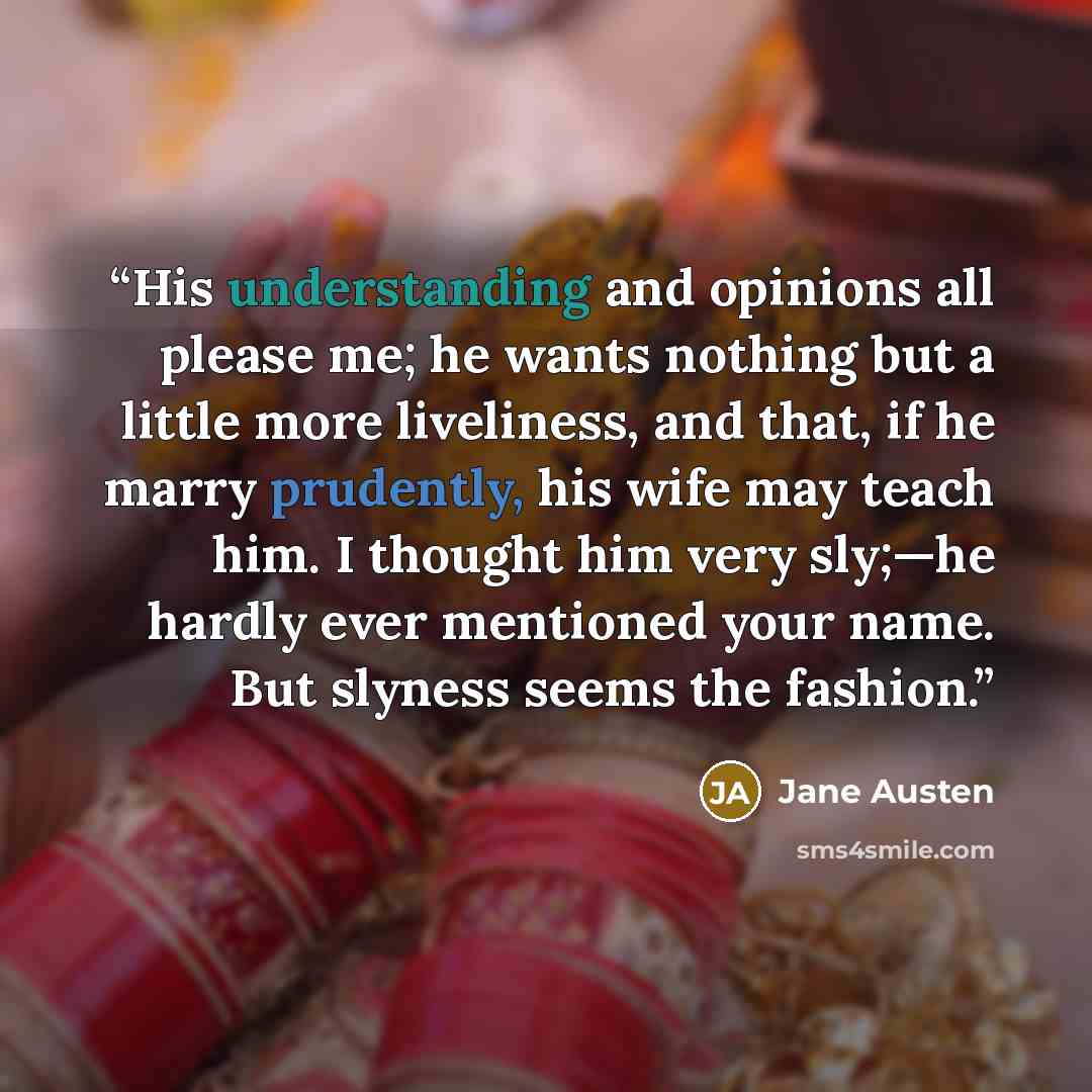 “His understanding and opinions all please me; he wants nothing but a little more liveliness, and that, if he marry prudently, his wife may teach him. I thought him very sly;—he hardly ever mentioned your name. But slyness seems the fashion.” quote by Jane Austen