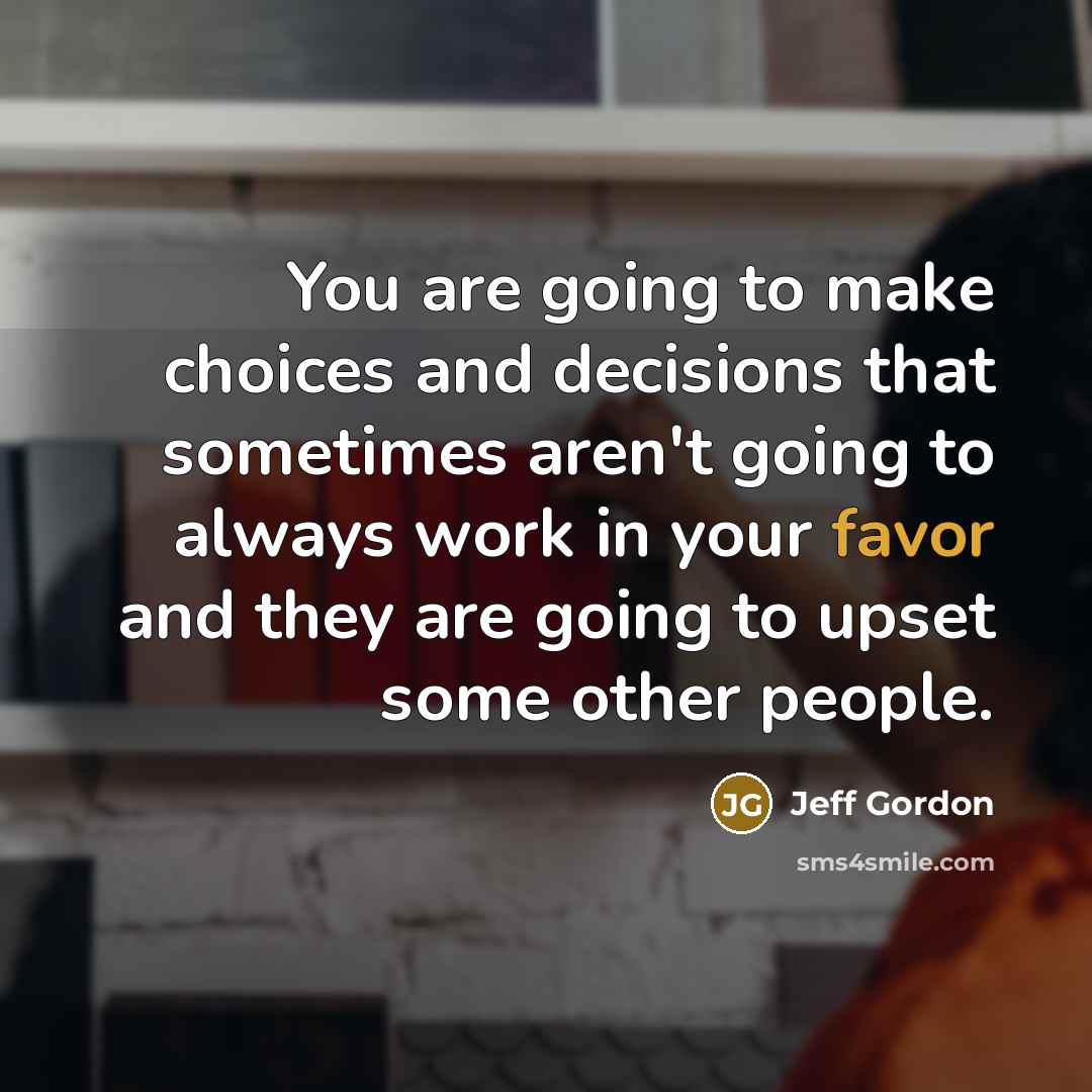 “You are going to make choices and decisions that sometimes aren't going to always work in your favor and they are going to upset some other people.” quote by Jeff Gordon