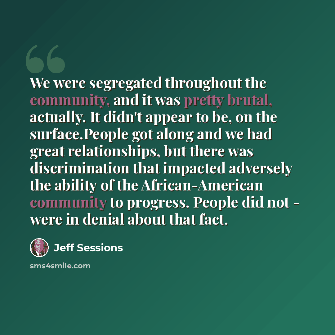 “We were segregated throughout the community, and it was pretty brutal, actually. It didn't appear to be, on the surface.People got along and we had great relationships, but there was discrimination that impacted adversely the ability of the African-American community to progress. People did not…” quote by Jeff Sessions
