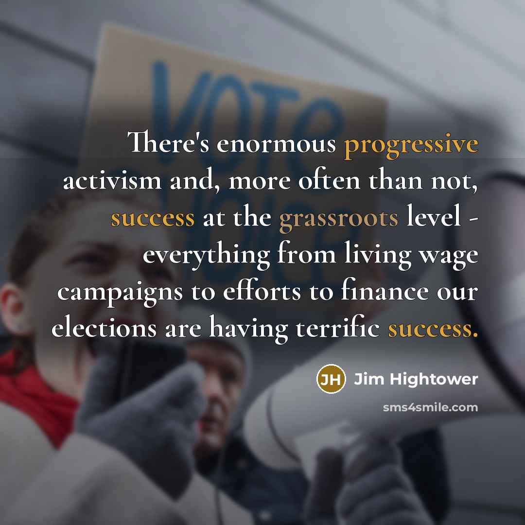 “There's enormous progressive activism and, more often than not, success at the grassroots level - everything from living wage campaigns to efforts to finance our elections are having terrific success.” quote by Jim Hightower