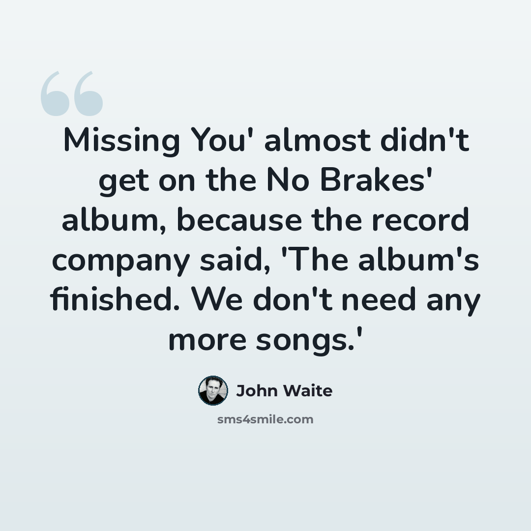 “Missing You' almost didn't get on the No Brakes' album, because the record company said, 'The album's finished. We don't need any more songs.'” quote by John Waite