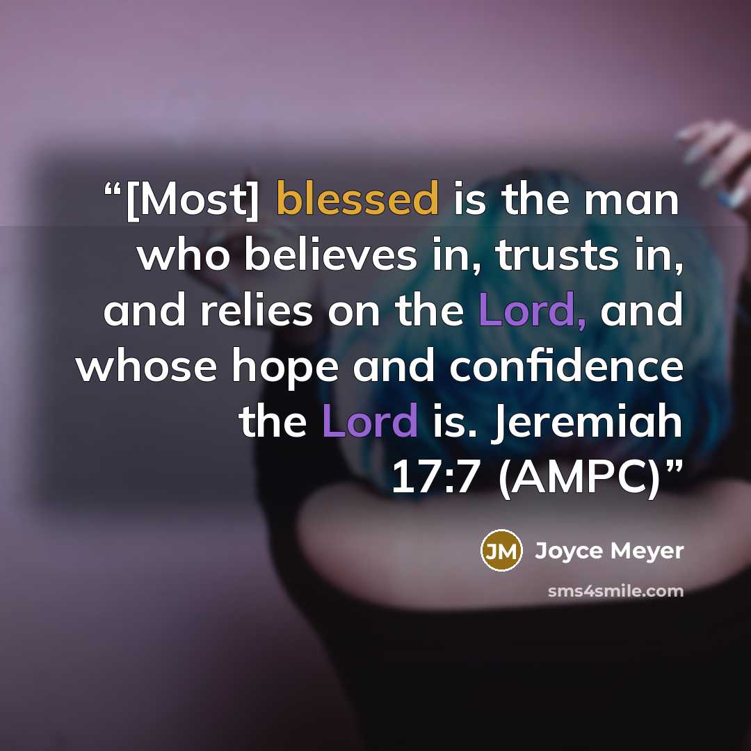 “[Most] blessed is the man who believes in, trusts in, and relies on the Lord, and whose hope and confidence the Lord is. Jeremiah 17:7 (AMPC)” quote by Joyce Meyer
