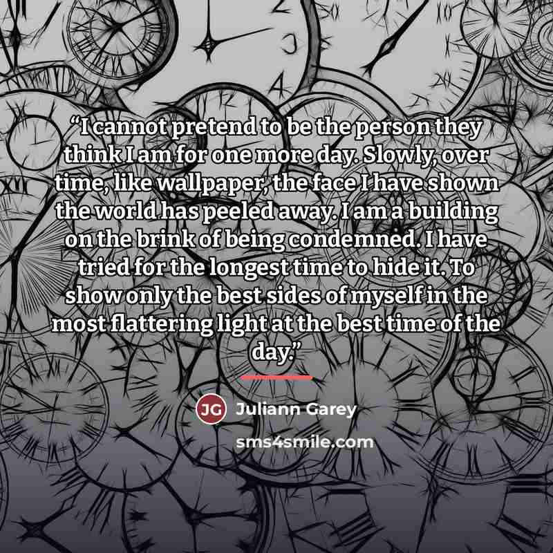 “I cannot pretend to be the person they think I am for one more day. Slowly, over time, like wallpaper, the face I have shown the world has peeled away. I am a building on the brink of being condemned. I have tried for the longest time to hide it. To show only the best sides of myself in the most…” quote by Juliann Garey