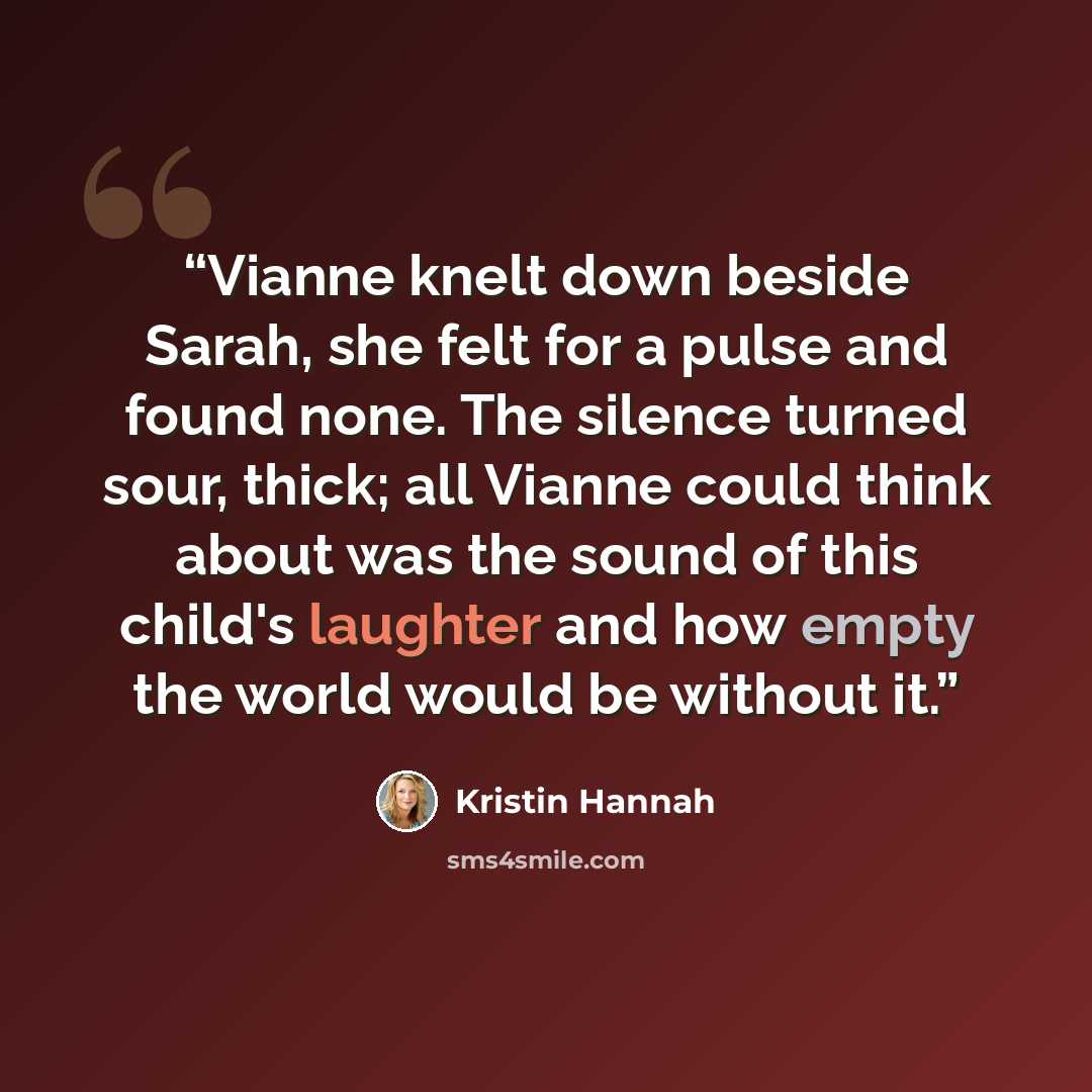 “Vianne knelt down beside Sarah, she felt for a pulse and found none. The silence turned sour, thick; all Vianne could think about was the sound of this child's laughter and how empty the world would be without it.” quote by Kristin Hannah