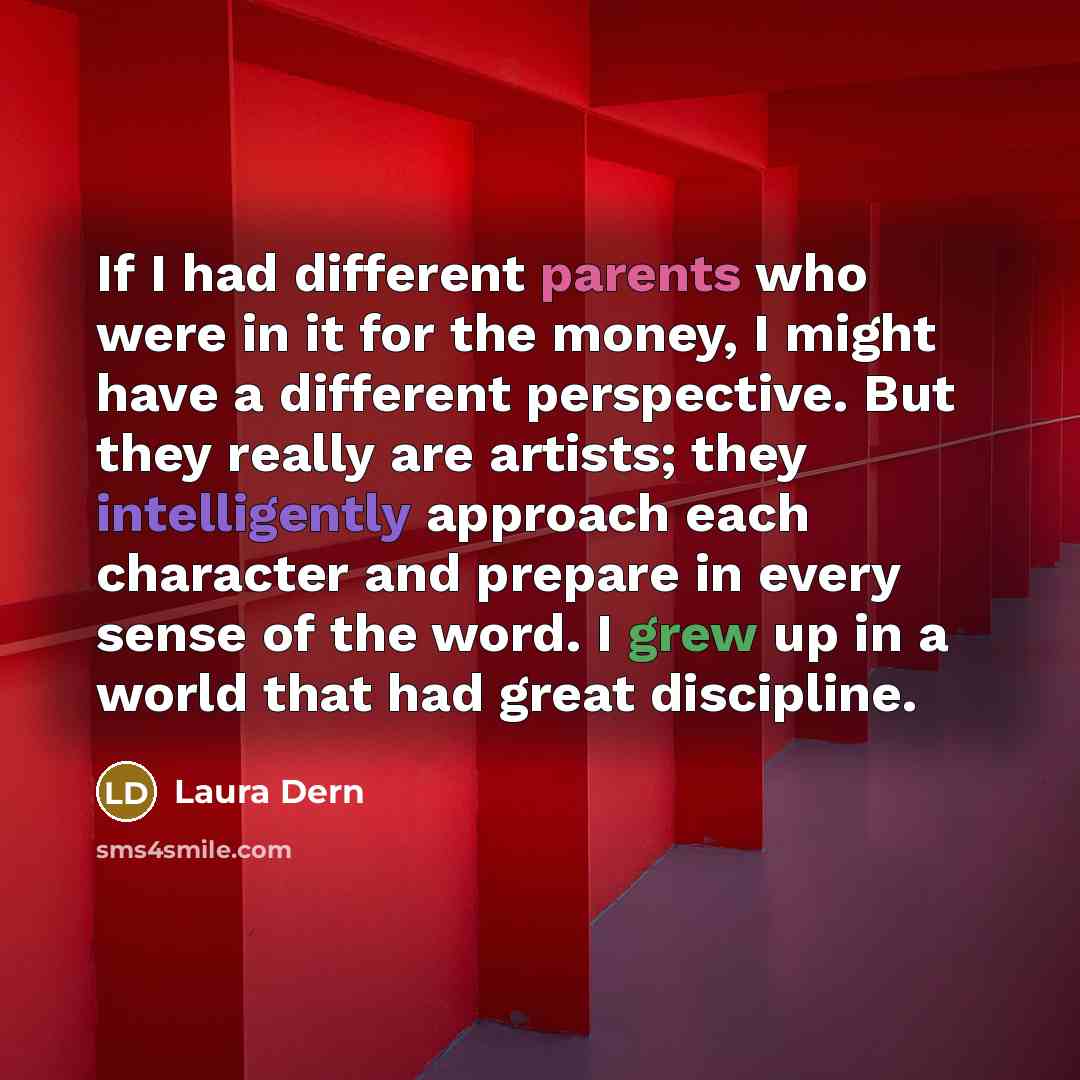 “If I had different parents who were in it for the money, I might have a different perspective. But they really are artists; they intelligently approach each character and prepare in every sense of the word. I grew up in a world that had great discipline.” quote by Laura Dern