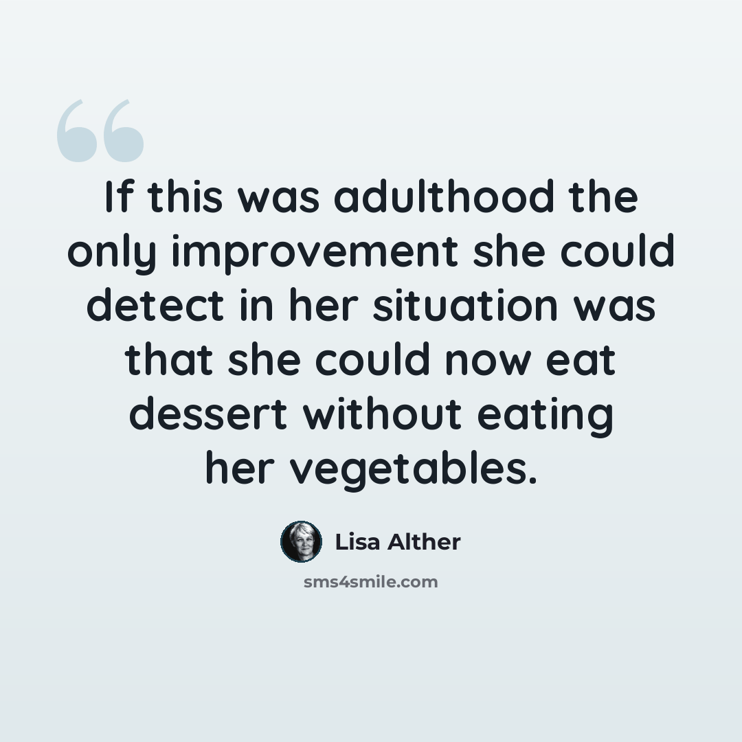 “If this was adulthood the only improvement she could detect in her situation was that she could now eat dessert without eating her vegetables.” quote by Lisa Alther
