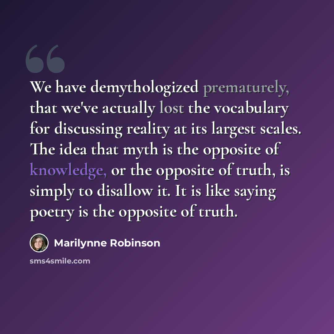 “We have demythologized prematurely, that we've actually lost the vocabulary for discussing reality at its largest scales. The idea that myth is the opposite of knowledge, or the opposite of truth, is simply to disallow it. It is like saying poetry is the opposite of truth.” quote by Marilynne Robinson