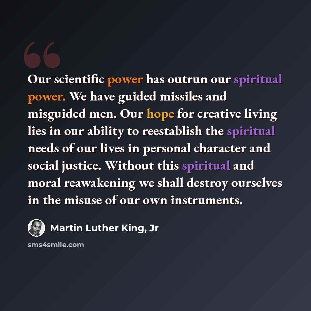 “Our scientific power has outrun our spiritual power. We have guided missiles and misguided men. Our hope for creative living lies in our ability to reestablish the spiritual needs of our lives in personal character and social justice. Without this spiritual and moral reawakening we shall destroy…” quote by Martin Luther King, Jr