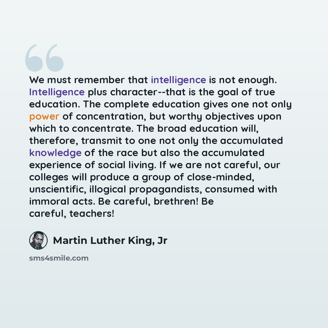 “We must remember that intelligence is not enough. Intelligence plus character--that is the goal of true education. The complete education gives one not only power of concentration, but worthy objectives upon which to concentrate. The broad education will, therefore, transmit to one not only the…” quote by Martin Luther King, Jr