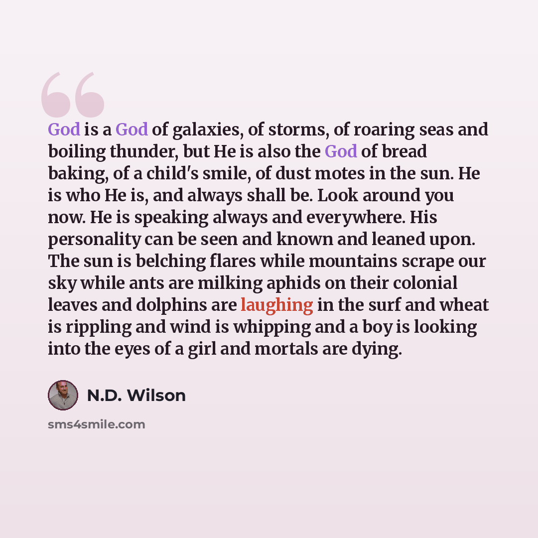 “God is a God of galaxies, of storms, of roaring seas and boiling thunder, but He is also the God of bread baking, of a child's smile, of dust motes in the sun. He is who He is, and always shall be. Look around you now. He is speaking always and everywhere. His personality can be seen and known and…” quote by N.D. Wilson