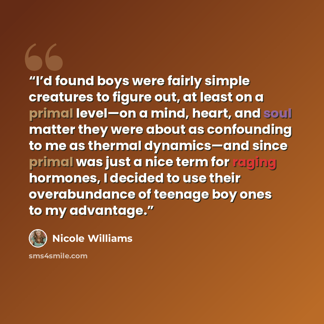 “I’d found boys were fairly simple creatures to figure out, at least on a primal level—on a mind, heart, and soul matter they were about as confounding to me as thermal dynamics—and since primal was just a nice term for raging hormones, I decided to use their overabundance of teenage boy ones to my…” quote by Nicole Williams