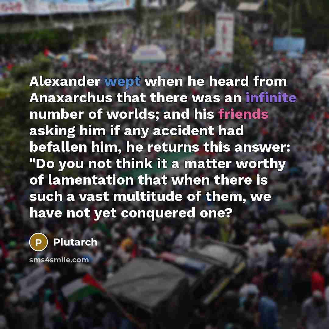 “Alexander wept when he heard from Anaxarchus that there was an infinite number of worlds; and his friends asking him if any accident had befallen him, he returns this answer: "Do you not think it a matter worthy of lamentation that when there is such a vast multitude of them, we have not yet…” quote by Plutarch