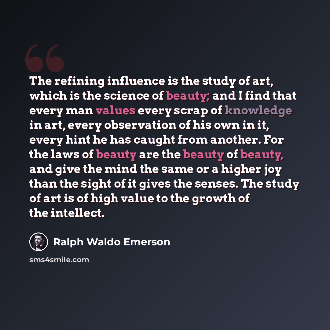 “The refining influence is the study of art, which is the science of beauty; and I find that every man values every scrap of knowledge in art, every observation of his own in it, every hint he has caught from another. For the laws of beauty are the beauty of beauty, and give the mind the same or a…” quote by Ralph Waldo Emerson