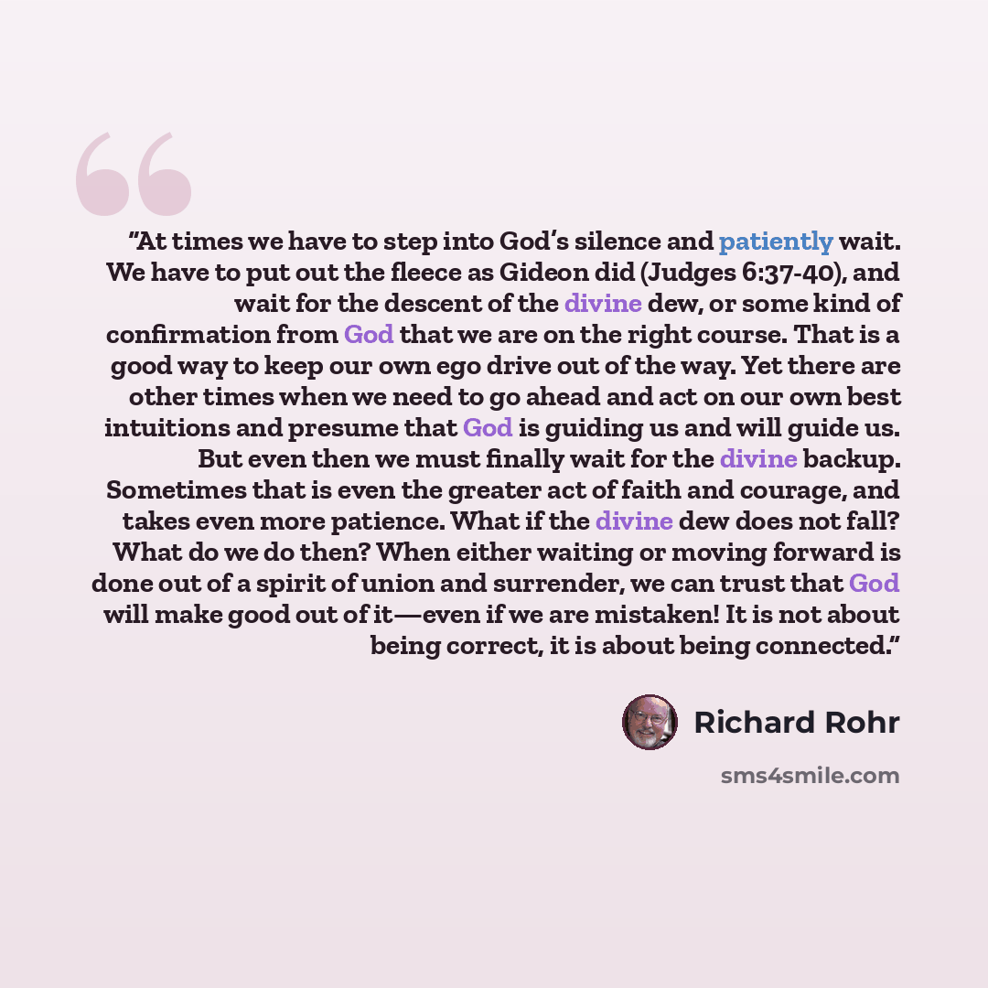 “At times we have to step into God’s silence and patiently wait. We have to put out the fleece as Gideon did (Judges 6:37-40), and wait for the descent of the divine dew, or some kind of confirmation from God that we are on the right course. That is a good way to keep our own ego drive out of the…” quote by Richard Rohr