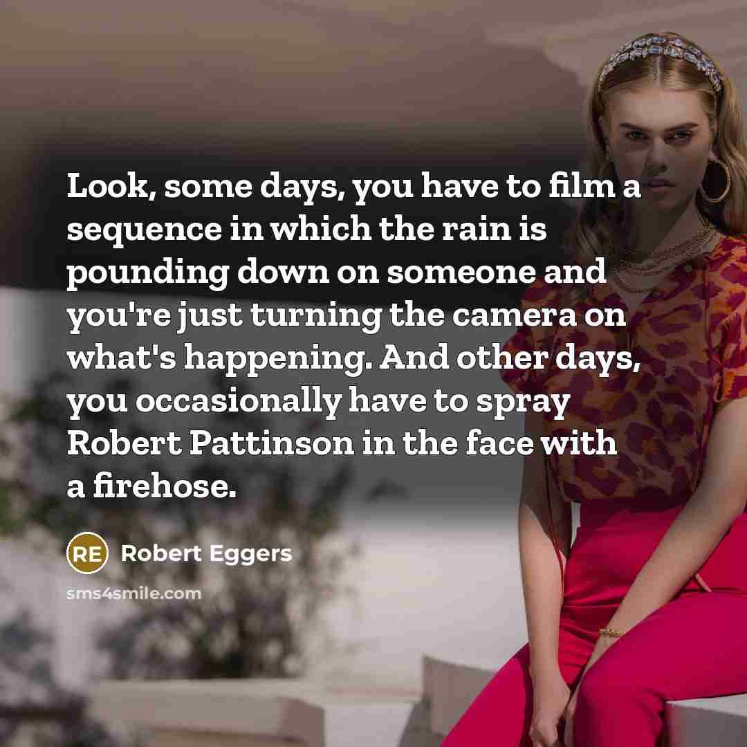 “Look, some days, you have to film a sequence in which the rain is pounding down on someone and you're just turning the camera on what's happening. And other days, you occasionally have to spray Robert Pattinson in the face with a firehose.” quote by Robert Eggers