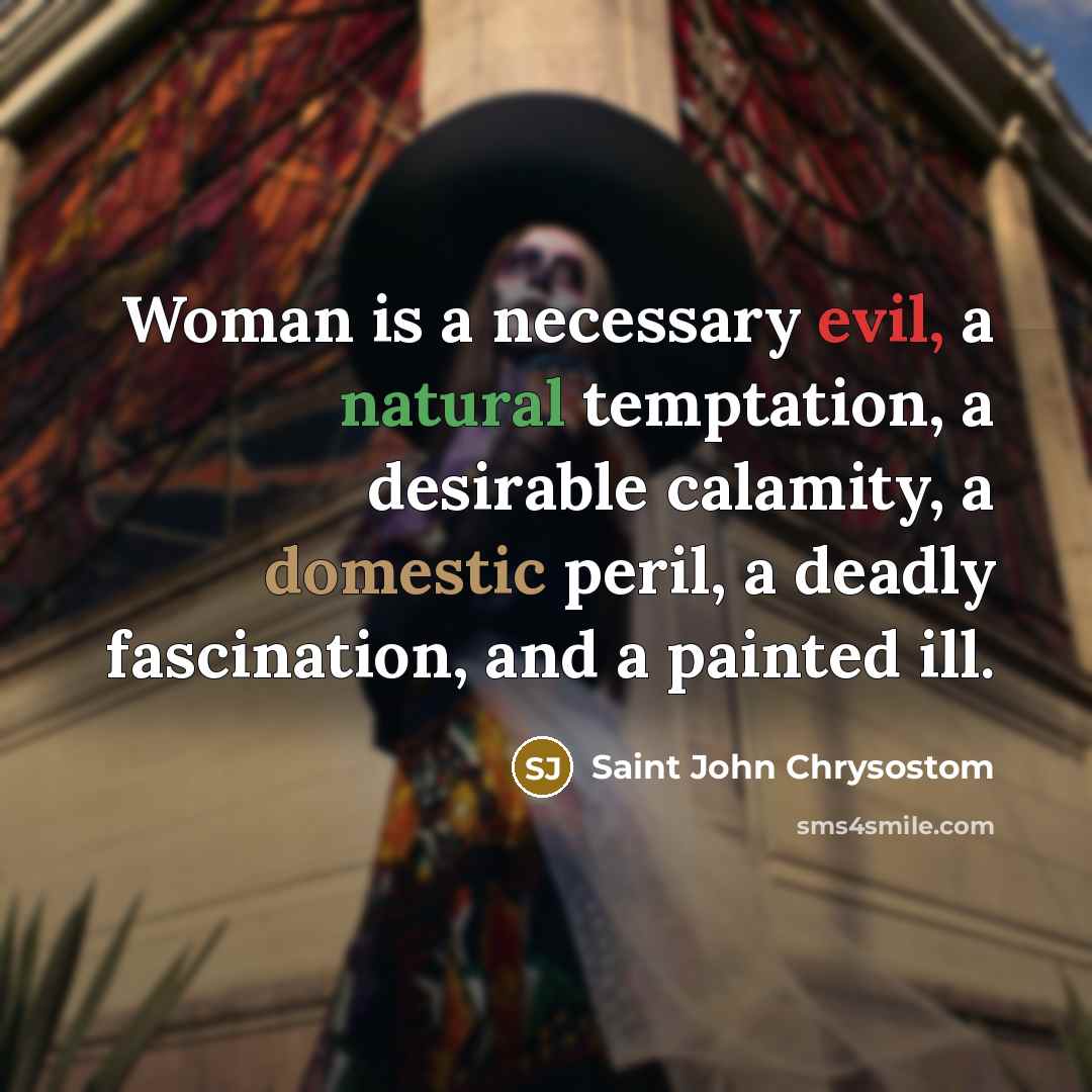 “Woman is a necessary evil, a natural temptation, a desirable calamity, a domestic peril, a deadly fascination, and a painted ill.” quote by Saint John Chrysostom