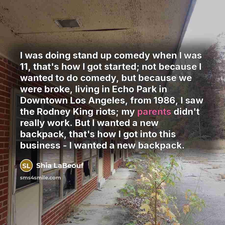 “I was doing stand up comedy when I was 11, that's how I got started; not because I wanted to do comedy, but because we were broke, living in Echo Park in Downtown Los Angeles, from 1986, I saw the Rodney King riots; my parents didn't really work. But I wanted a new backpack, that's how I got into…” quote by Shia LaBeouf