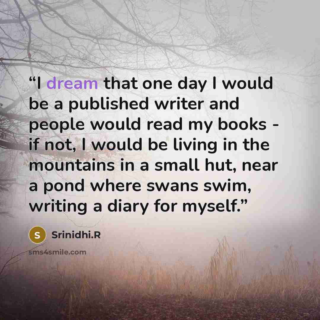 “I dream that one day I would be a published writer and people would read my books - if not, I would be living in the mountains in a small hut, near a pond where swans swim, writing a diary for myself.” quote by Srinidhi.R