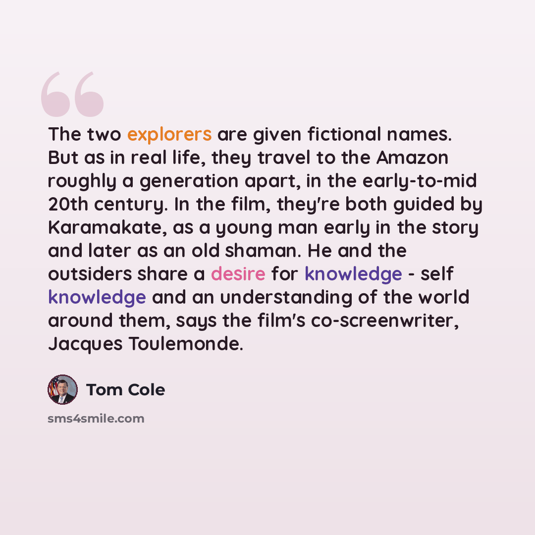 “The two explorers are given fictional names. But as in real life, they travel to the Amazon roughly a generation apart, in the early-to-mid 20th century. In the film, they're both guided by Karamakate, as a young man early in the story and later as an old shaman. He and the outsiders share a…” quote by Tom Cole