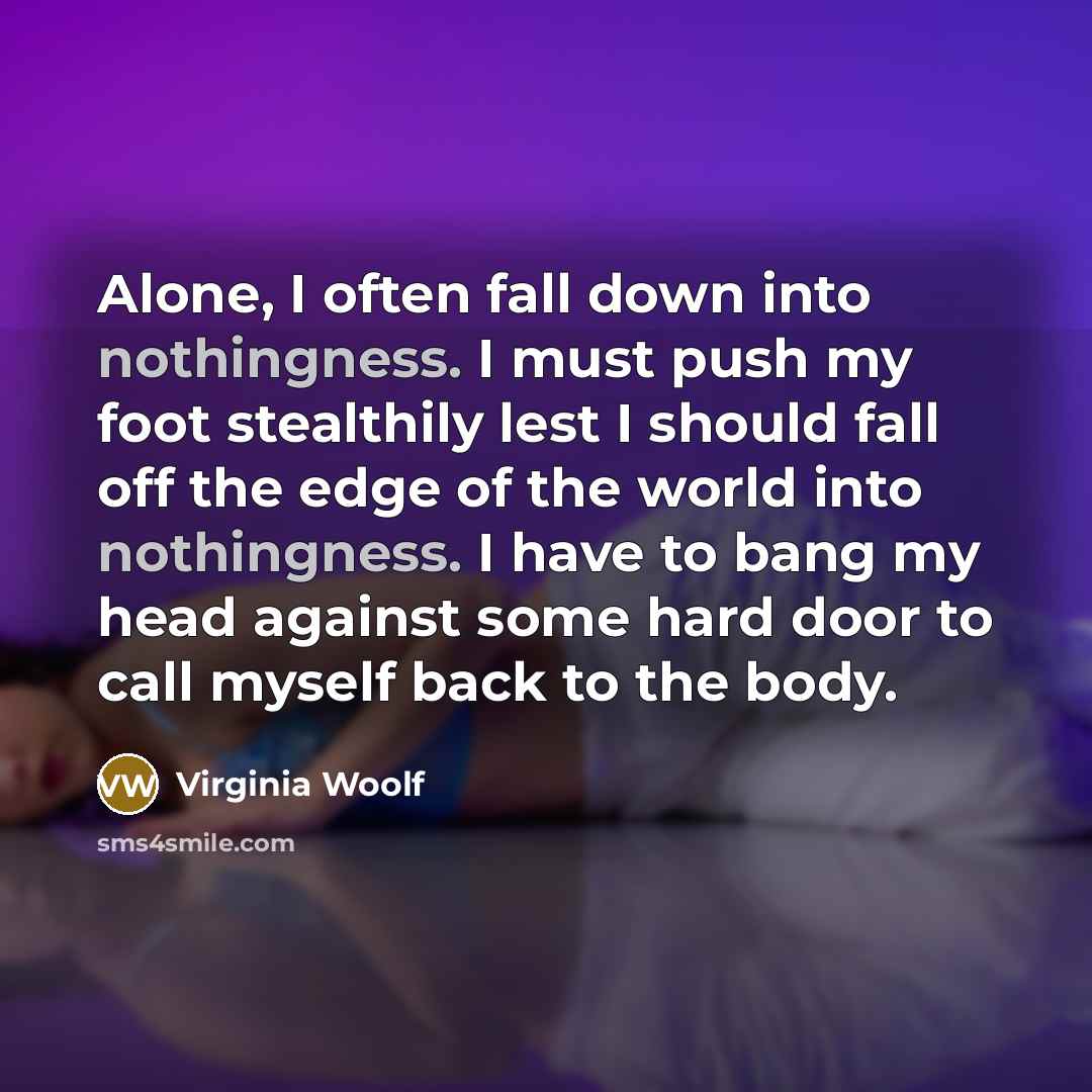 “Alone, I often fall down into nothingness. I must push my foot stealthily lest I should fall off the edge of the world into nothingness. I have to bang my head against some hard door to call myself back to the body.” quote by Virginia Woolf