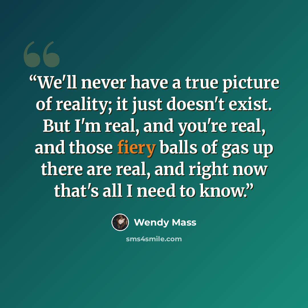 “We'll never have a true picture of reality; it just doesn't exist. But I'm real, and you're real, and those fiery balls of gas up there are real, and right now that's all I need to know.” quote by Wendy Mass