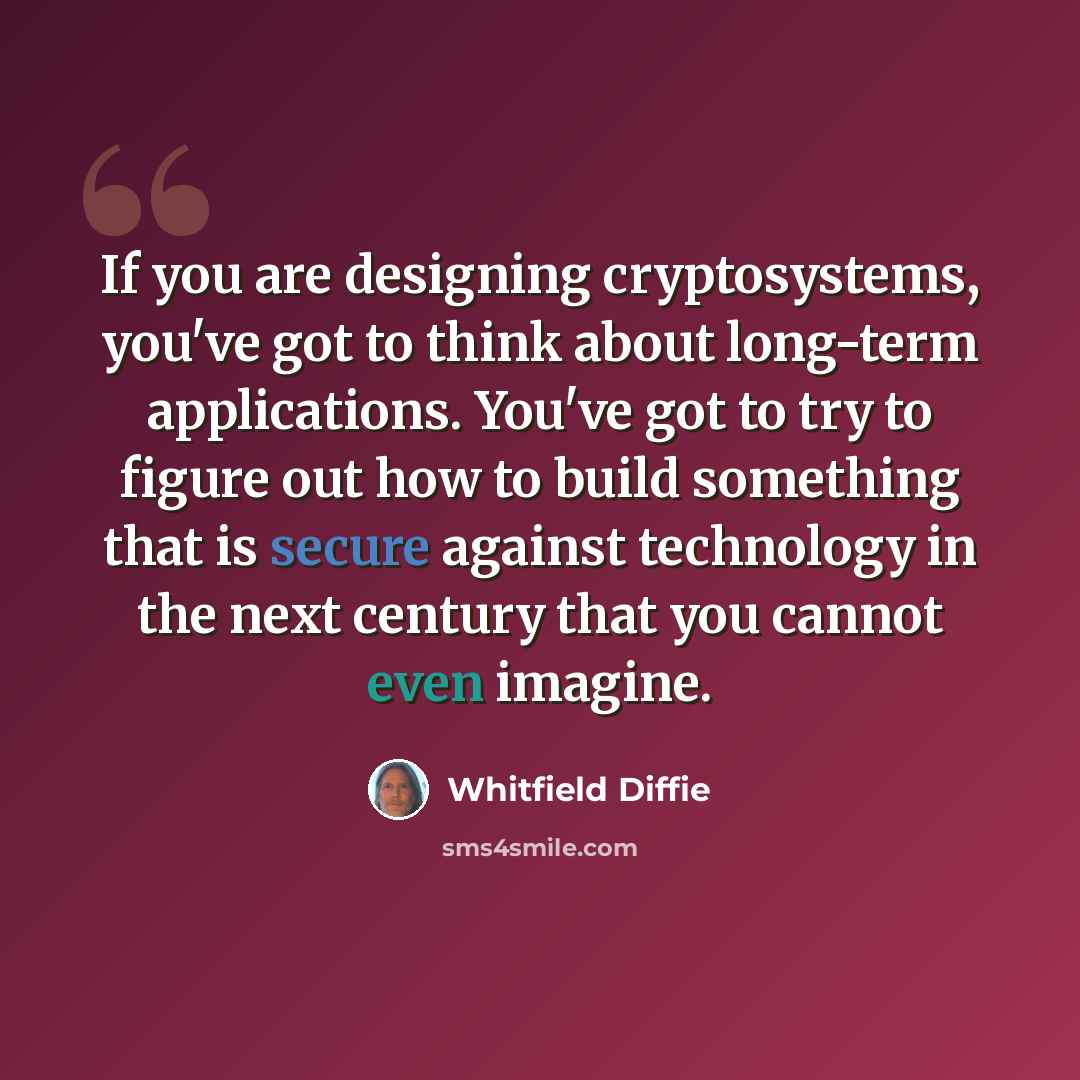 “If you are designing cryptosystems, you've got to think about long-term applications. You've got to try to figure out how to build something that is secure against technology in the next century that you cannot even imagine.” quote by Whitfield Diffie