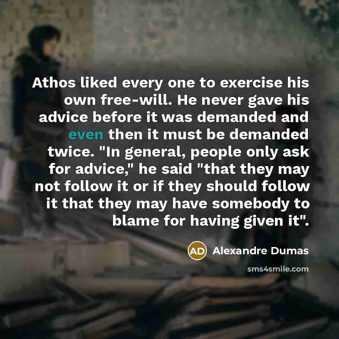 “Athos liked every one to exercise his own free-will. He never gave his advice before it was demanded and even then it must be demanded twice. "In general, people only ask for advice," he said "that they may not follow it or if they should follow it that they may have somebody to blame for having…” quote by Alexandre Dumas