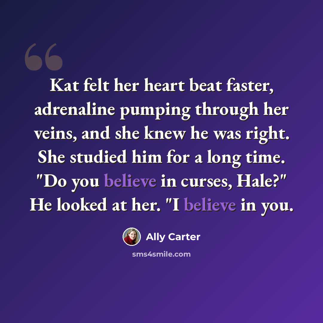 “Kat felt her heart beat faster, adrenaline pumping through her veins, and she knew he was right. She studied him for a long time. "Do you believe in curses, Hale?" He looked at her. "I believe in you.” quote by Ally Carter