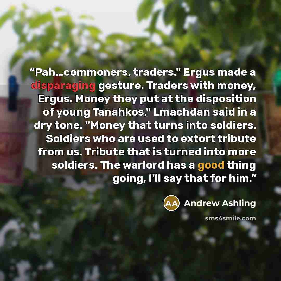 “Pah…commoners, traders." Ergus made a disparaging gesture. Traders with money, Ergus. Money they put at the disposition of young Tanahkos," Lmachdan said in a dry tone. "Money that turns into soldiers. Soldiers who are used to extort tribute from us. Tribute that is turned into more soldiers. The…” quote by Andrew Ashling
