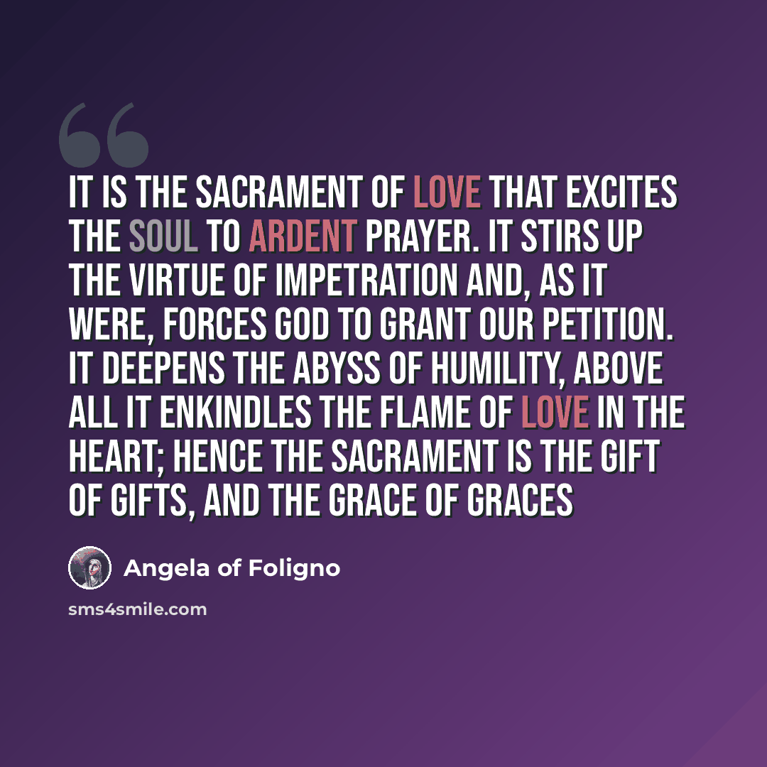 “It is the Sacrament of Love that excites the soul to ardent prayer. It stirs up the virtue of impetration and, as it were, forces God to grant our petition. It deepens the abyss of humility, above all it enkindles the flame of love in the heart; hence the Sacrament is the Gift of gifts, and the…” quote by Angela of Foligno