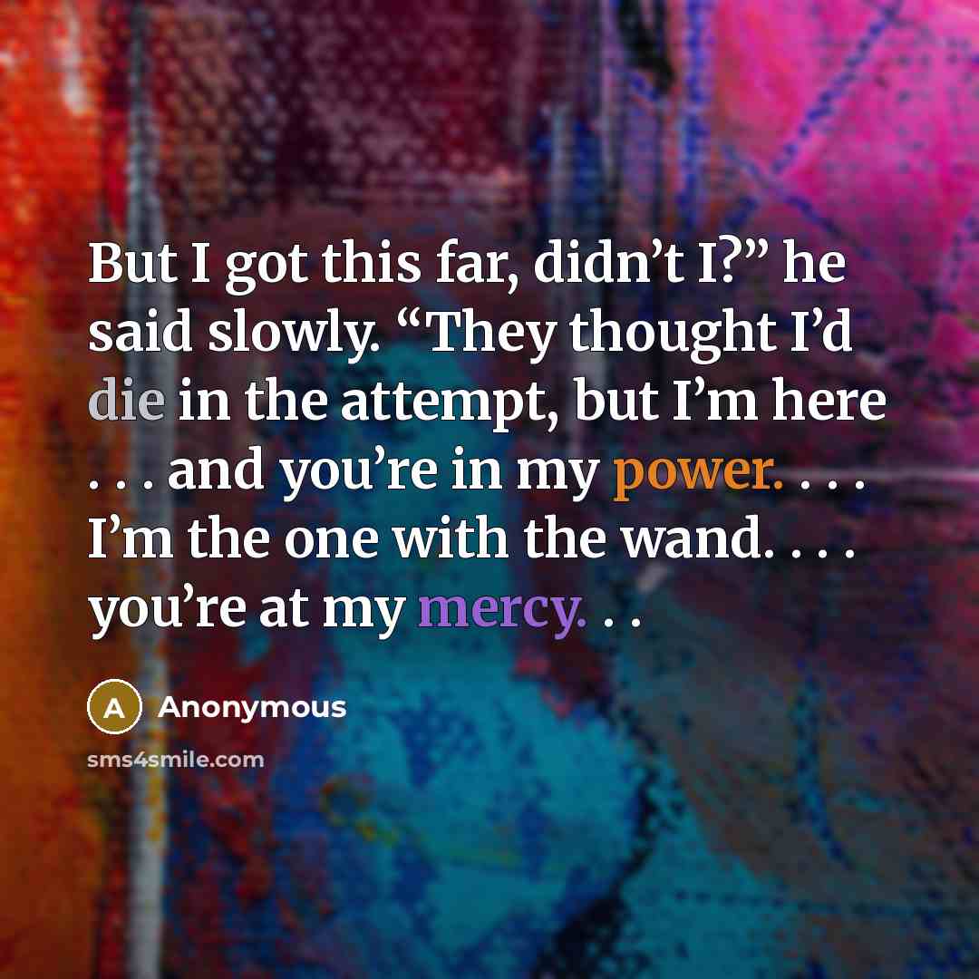 “But I got this far, didn’t I?” he said slowly. “They thought I’d die in the attempt, but I’m here . . . and you’re in my power. . . . I’m the one with the wand. . . . you’re at my mercy. . .” quote by Anonymous