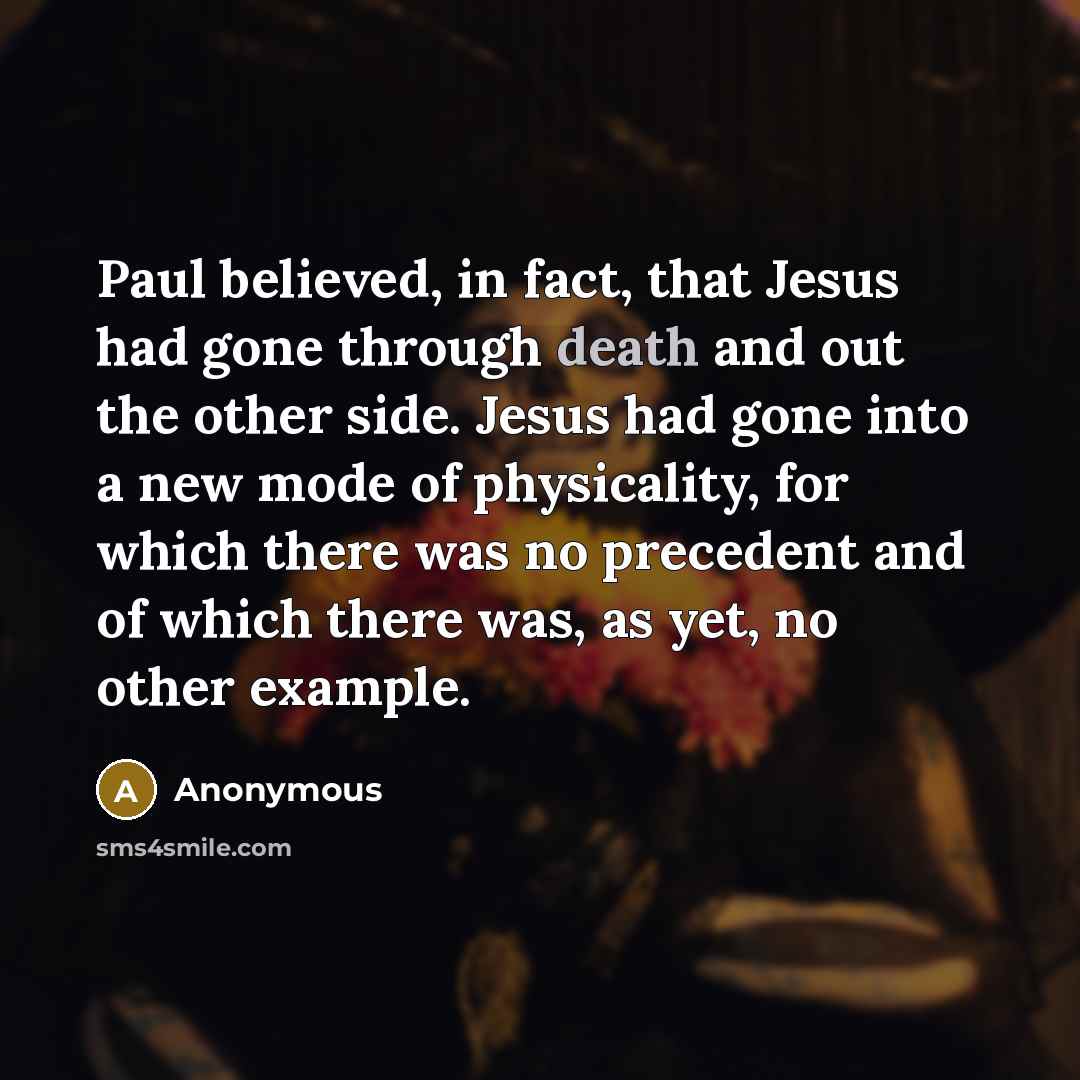 “Paul believed, in fact, that Jesus had gone through death and out the other side. Jesus had gone into a new mode of physicality, for which there was no precedent and of which there was, as yet, no other example.” quote by Anonymous