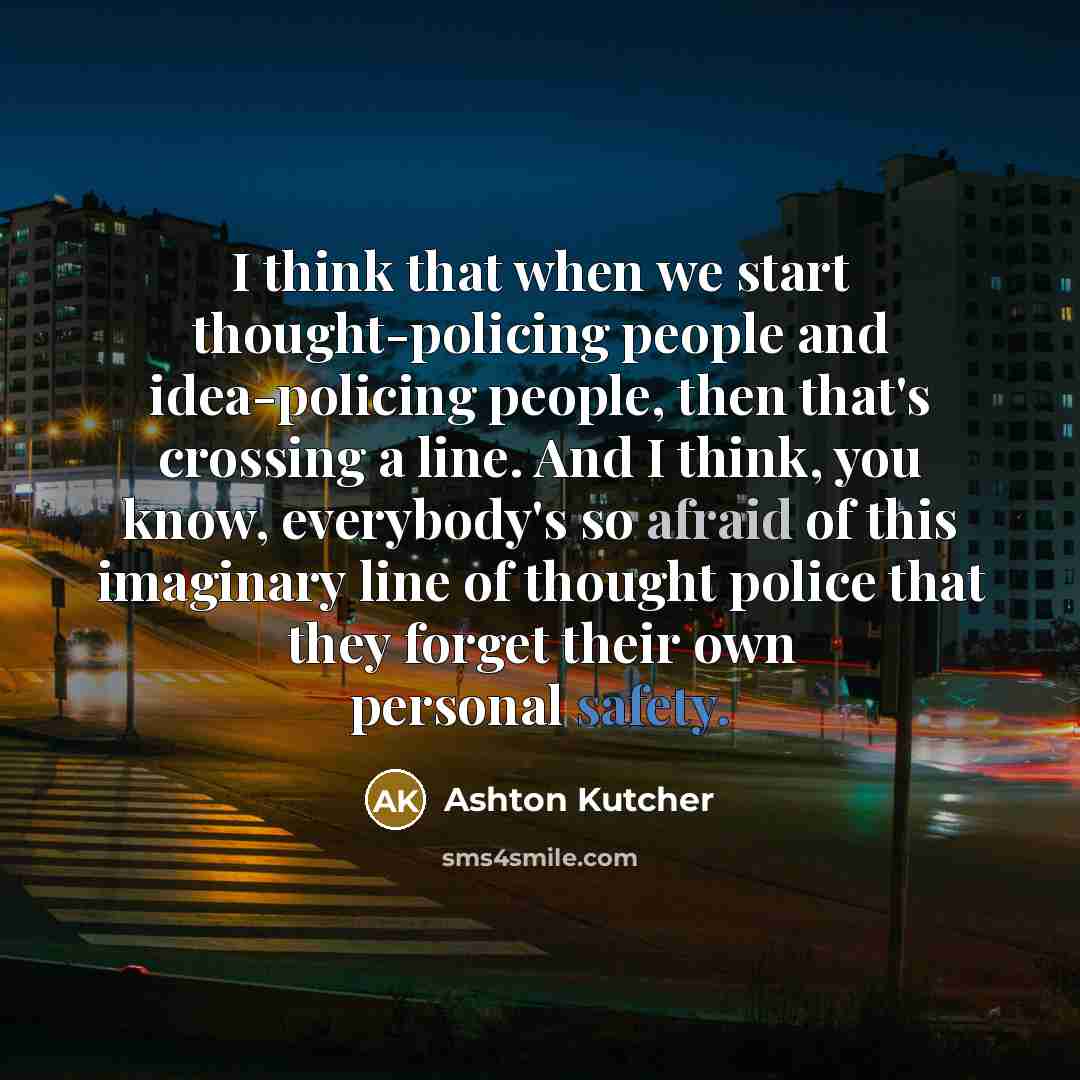 “I think that when we start thought-policing people and idea-policing people, then that's crossing a line. And I think, you know, everybody's so afraid of this imaginary line of thought police that they forget their own personal safety.” quote by Ashton Kutcher