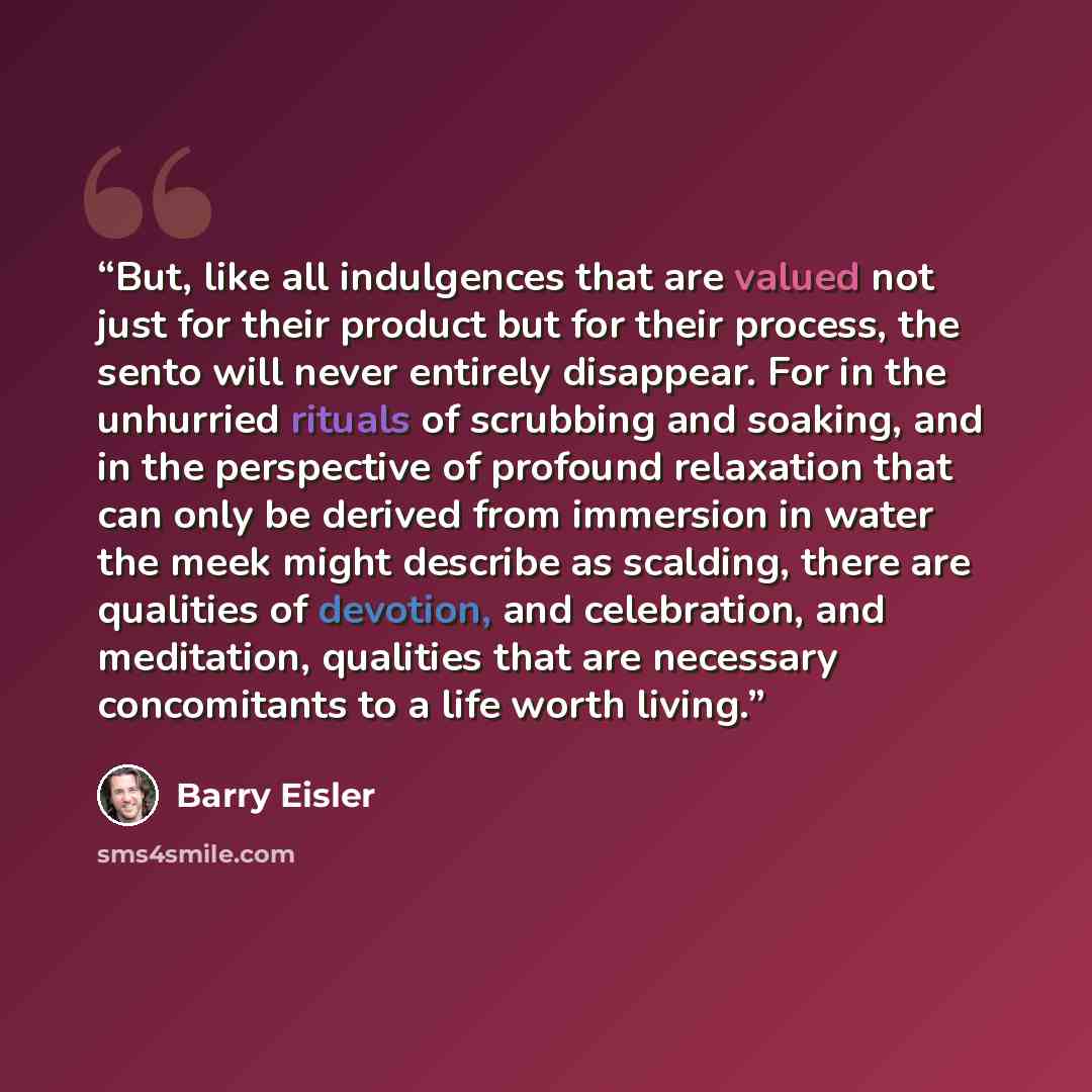 “But, like all indulgences that are valued not just for their product but for their process, the sento will never entirely disappear. For in the unhurried rituals of scrubbing and soaking, and in the perspective of profound relaxation that can only be derived from immersion in water the meek might…” quote by Barry Eisler