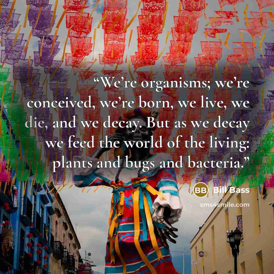 “We’re organisms; we’re conceived, we’re born, we live, we die, and we decay. But as we decay we feed the world of the living: plants and bugs and bacteria.” quote by Bill Bass