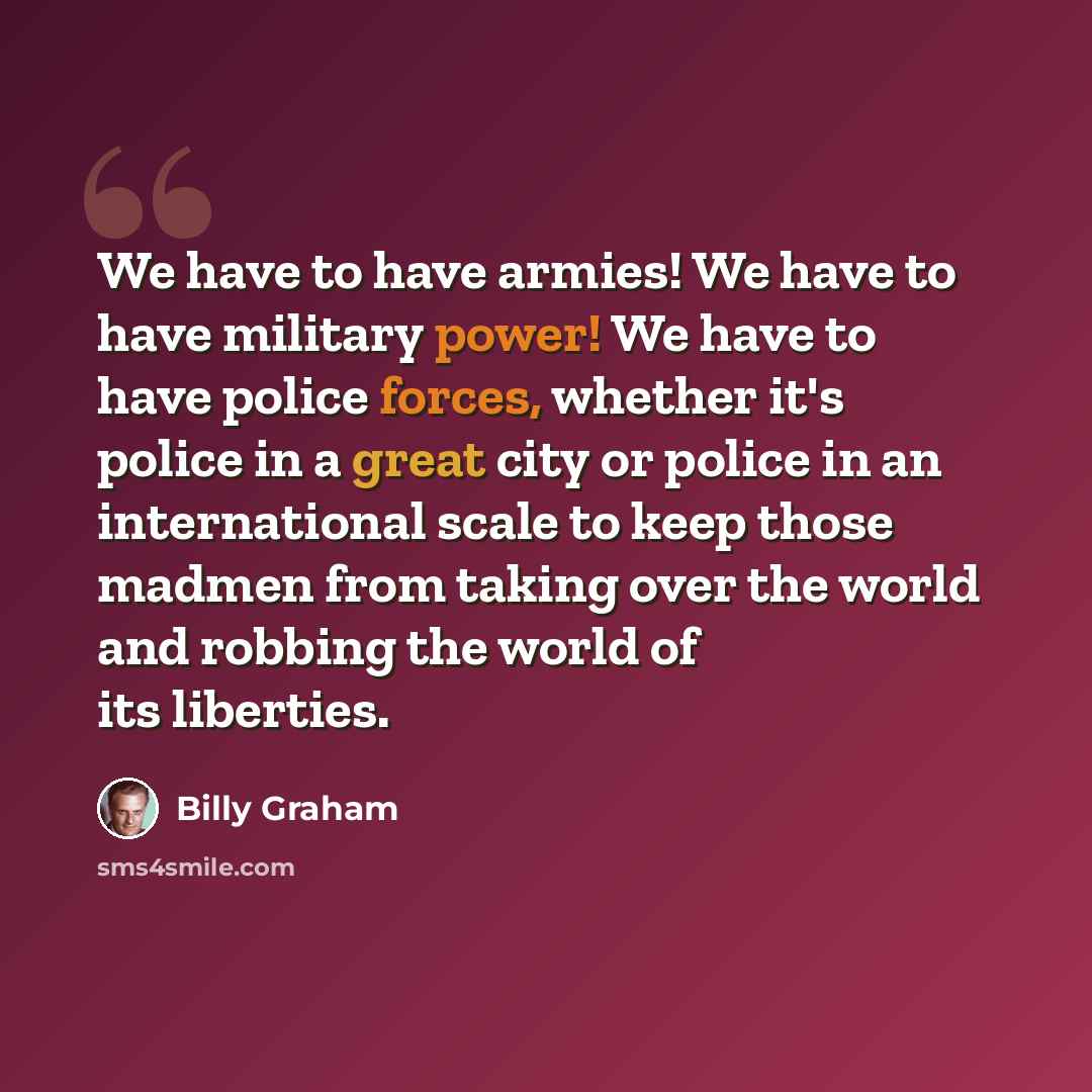 “We have to have armies! We have to have military power! We have to have police forces, whether it's police in a great city or police in an international scale to keep those madmen from taking over the world and robbing the world of its liberties.” quote by Billy Graham