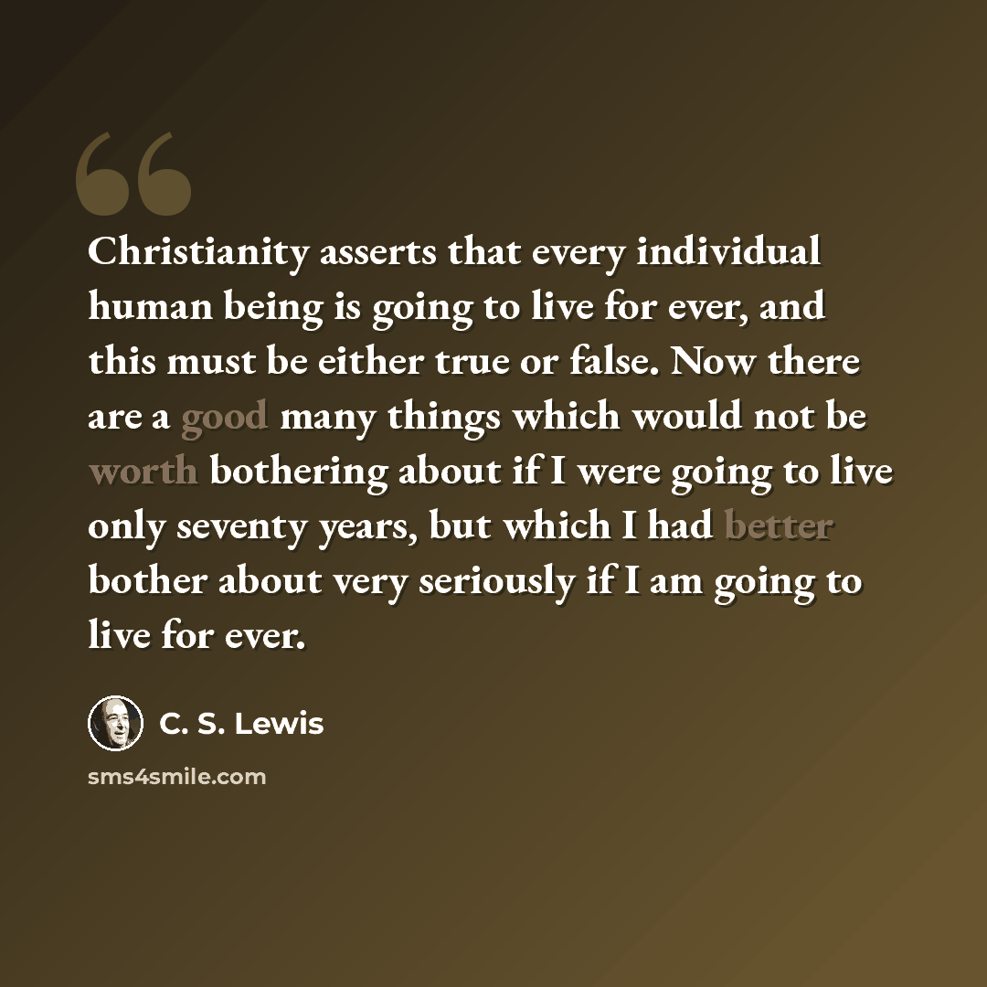 “Christianity asserts that every individual human being is going to live for ever, and this must be either true or false. Now there are a good many things which would not be worth bothering about if I were going to live only seventy years, but which I had better bother about very seriously if I am…” quote by C. S. Lewis