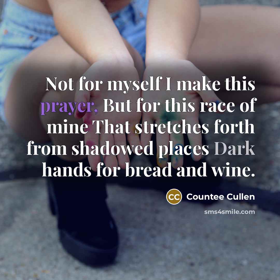 “Not for myself I make this prayer, But for this race of mine That stretches forth from shadowed places Dark hands for bread and wine.” quote by Countee Cullen